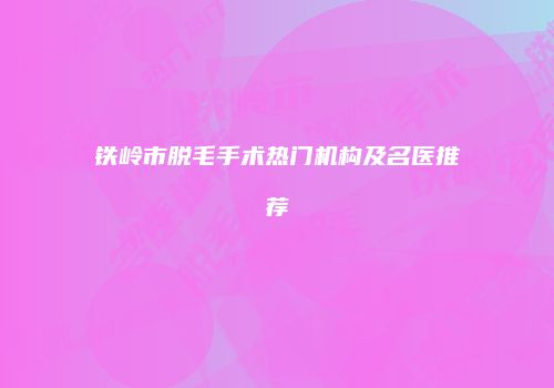 铁岭市脱毛手术热门机构及名医推荐
