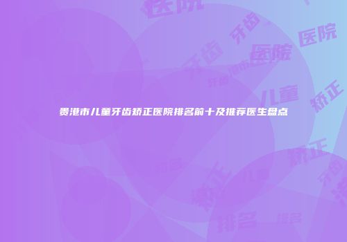 贵港市儿童牙齿矫正医院排名前十及推荐医生盘点
