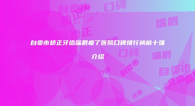 自贡市矫正牙齿嘴唇瘪了医院口碑排行榜前十强介绍