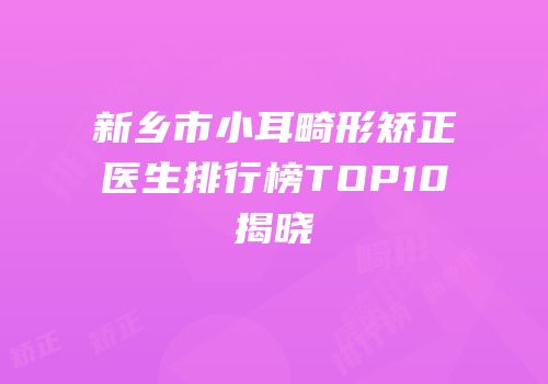 新乡市小耳畸形矫正医生排行榜TOP10揭晓