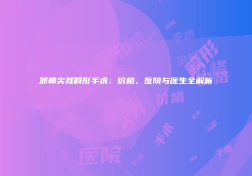 邯郸尖耳畸形手术：价格、医院与医生全解析