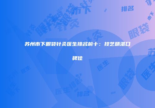 苏州市下眼袋针灸医生排名前十：技艺精湛口碑佳