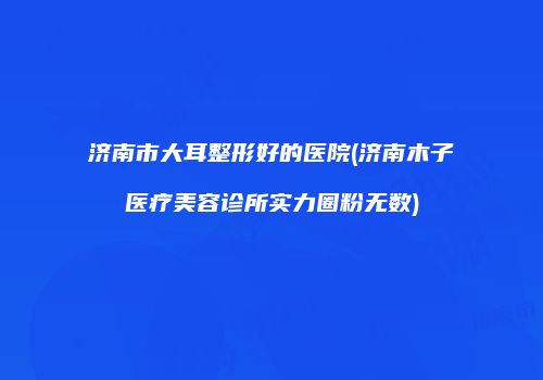 济南市大耳整形好的医院(济南木子医疗美容诊所实力圈粉无数)