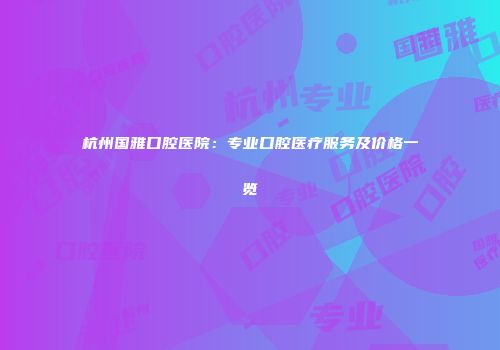 杭州国雅口腔医院：专业口腔医疗服务及价格一览
