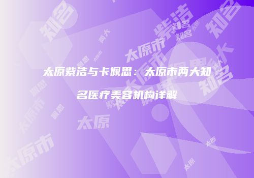 太原紫洁与卡佩思：太原市两大知名医疗美容机构详解