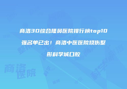 商洛3D综合隆鼻医院排行榜top10强名单已出！商洛中医医院烧伤整形科学城口腔