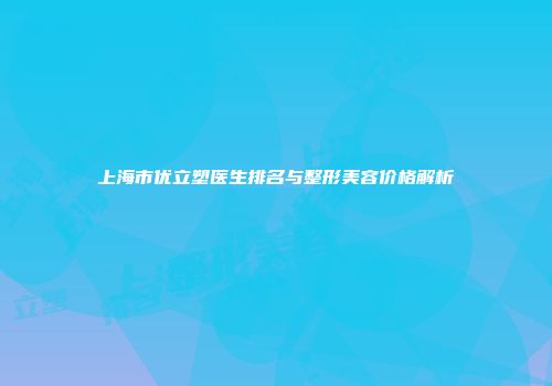 上海市优立塑医生排名与整形美容价格解析