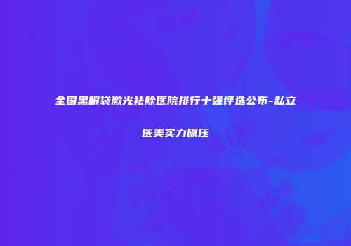 全国黑眼袋激光祛除医院排行十强评选公布-私立医美实力碾压