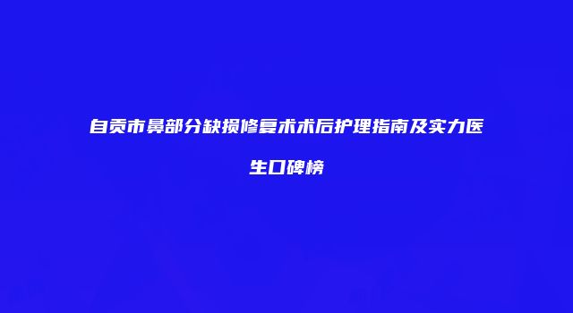 自贡市鼻部分缺损修复术术后护理指南及实力医生口碑榜