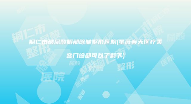 铜仁市玻尿酸眼部除皱整形医院(星薇春天医疗美容门诊部可以了解下)