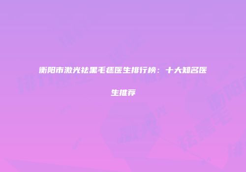 衡阳市激光祛黑毛痣医生排行榜：十大知名医生推荐
