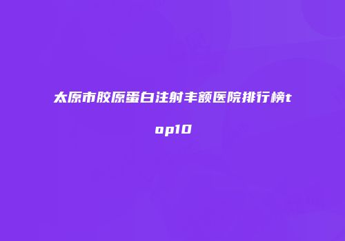 太原市胶原蛋白注射丰额医院排行榜top10