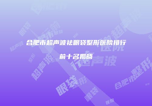 合肥市超声波祛眼袋整形医院排行前十名揭晓