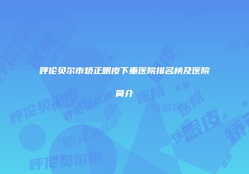 呼伦贝尔市矫正眼皮下垂医院排名榜及医院简介
