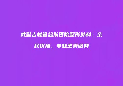 武警吉林省总队医院整形外科：亲民价格，专业塑美服务