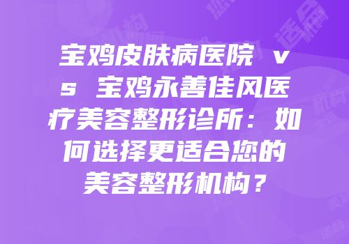 宝鸡皮肤病医院 vs 宝鸡永善佳风医疗美容整形诊所：如何选择更适合您的美容整形机构？