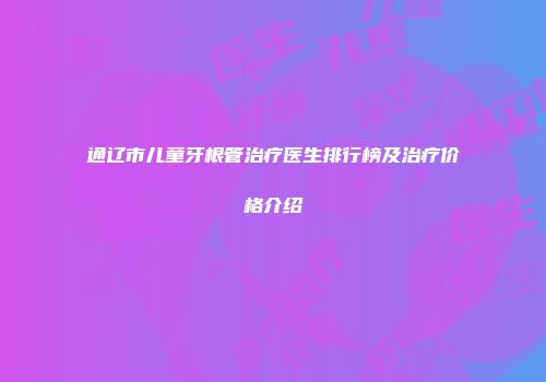 通辽市儿童牙根管治疗医生排行榜及治疗价格介绍