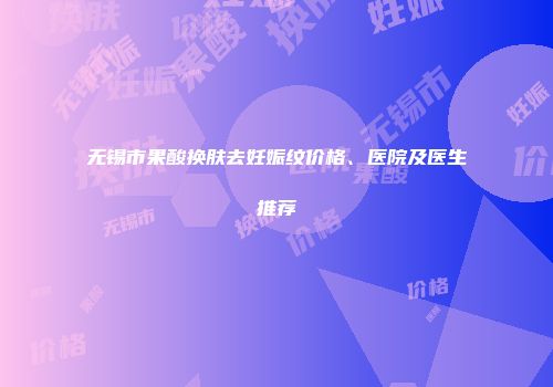 无锡市果酸换肤去妊娠纹价格、医院及医生推荐