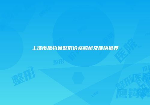 上饶市鹰钩鼻整形价格解析及医院推荐