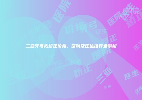 三亚牙弓宽矫正价格、医院及医生推荐全解析