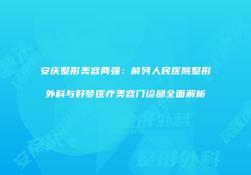 安庆整形美容两强：前列人民医院整形外科与好梦医疗美容门诊部全面解析