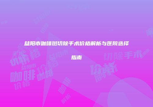 益阳市咖啡斑切除手术价格解析与医院选择指南