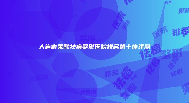 大连市果酸祛痘整形医院排名前十佳评测