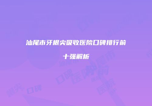 汕尾市牙根尖吸收医院口碑排行前十强解析