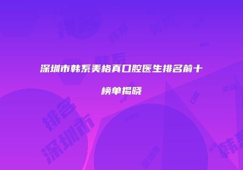 深圳市韩系美格真口腔医生排名前十榜单揭晓