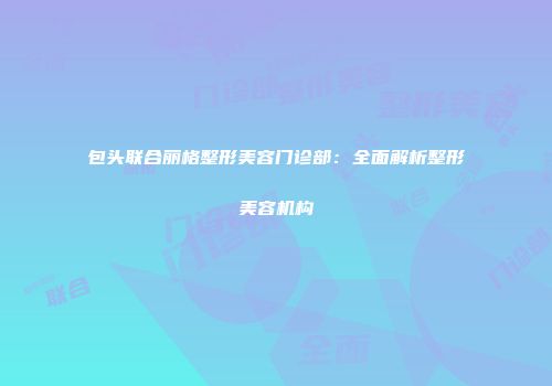 包头联合丽格整形美容门诊部：全面解析整形美容机构