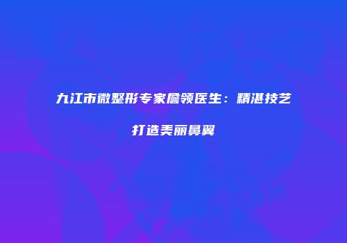 九江市微整形专家詹领医生：精湛技艺打造美丽鼻翼
