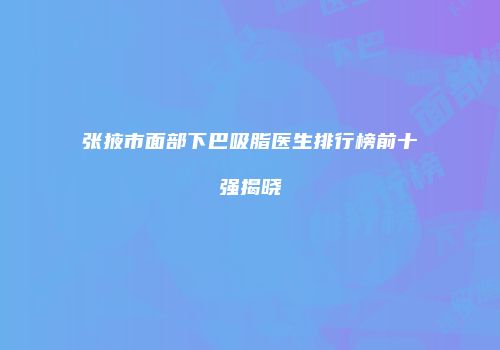 张掖市面部下巴吸脂医生排行榜前十强揭晓