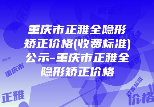 重庆市正雅全隐形矫正价格(收费标准)公示-重庆市正雅全隐形矫正价格
