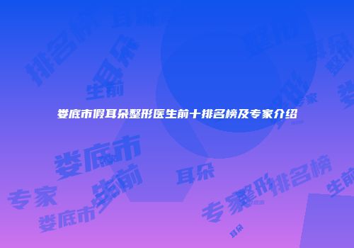 娄底市假耳朵整形医生前十排名榜及专家介绍