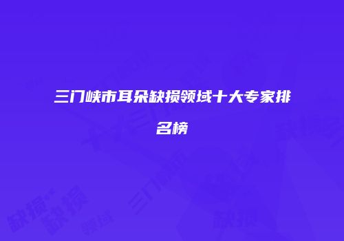三门峡市耳朵缺损领域十大专家排名榜