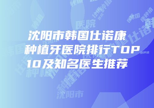 沈阳市韩国仕诺康种植牙医院排行TOP10及知名医生推荐