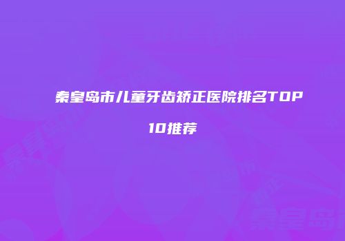 秦皇岛市儿童牙齿矫正医院排名TOP10推荐