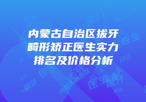 内蒙古自治区拔牙畸形矫正医生实力排名及价格分析