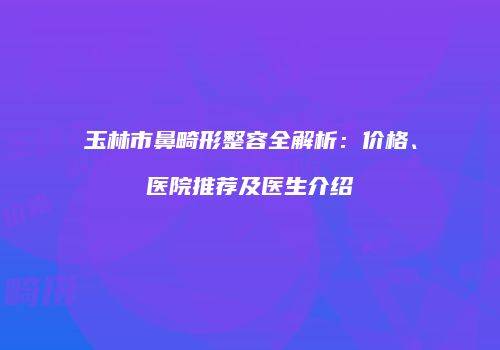 玉林市鼻畸形整容全解析：价格、医院推荐及医生介绍
