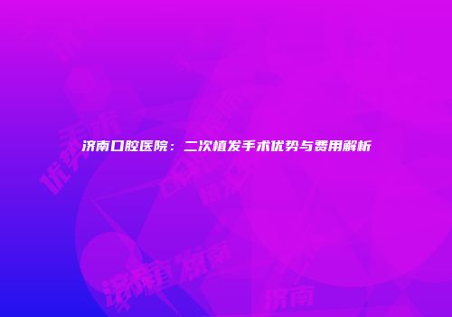 济南口腔医院：二次植发手术优势与费用解析