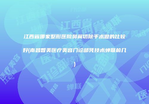 江西省哪家整形医院鼻翼切除手术做的比较好(南昌智美医疗美容门诊部凭技术蝉联前几)