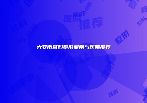 六安市耳科整形费用与医院推荐