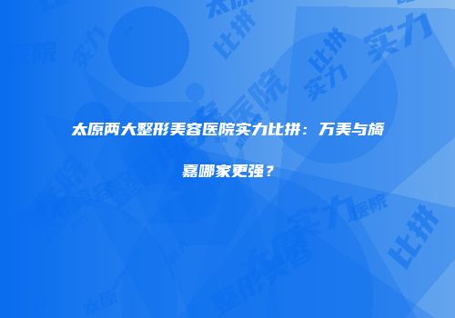 太原两大整形美容医院实力比拼：万美与旖嘉哪家更强？