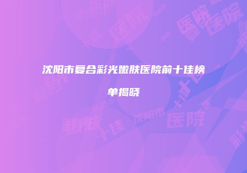 沈阳市复合彩光嫩肤医院前十佳榜单揭晓