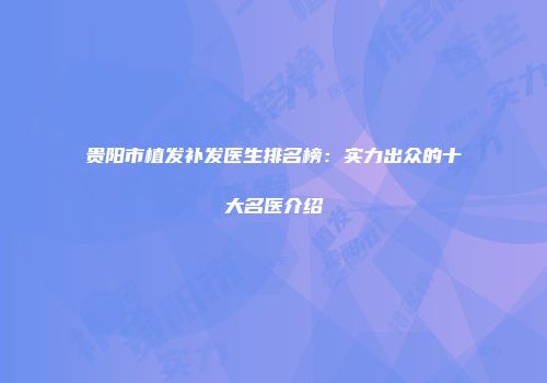 贵阳市植发补发医生排名榜：实力出众的十大名医介绍