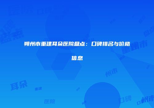 朔州市重建耳朵医院盘点：口碑排名与价格信息