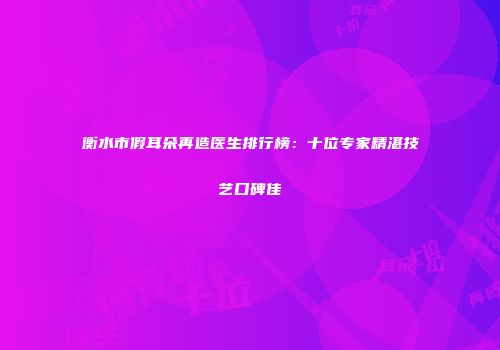 衡水市假耳朵再造医生排行榜：十位专家精湛技艺口碑佳