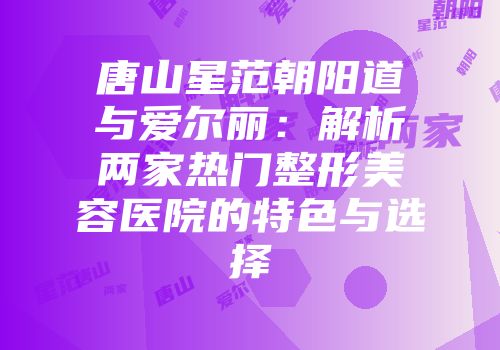 唐山星范朝阳道与爱尔丽：解析两家热门整形美容医院的特色与选择