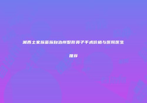湘西土家族苗族自治州整形鼻子手术价格与医院医生推荐