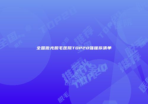 全国激光脱毛医院TOP20强推荐清单